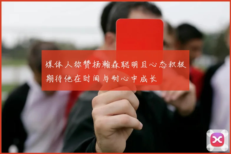 媒体人称赞杨瀚森聪明且心态积极期待他在时间与耐心中成长