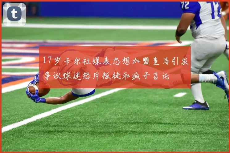 17岁卡尔社媒表态想加盟皇马引发争议球迷怒斥叛徒和疯子言论