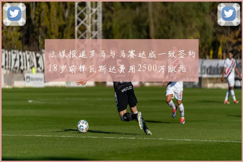 法媒报道罗马与马赛达成一致签约18岁前锋瓦斯达费用2500万欧元