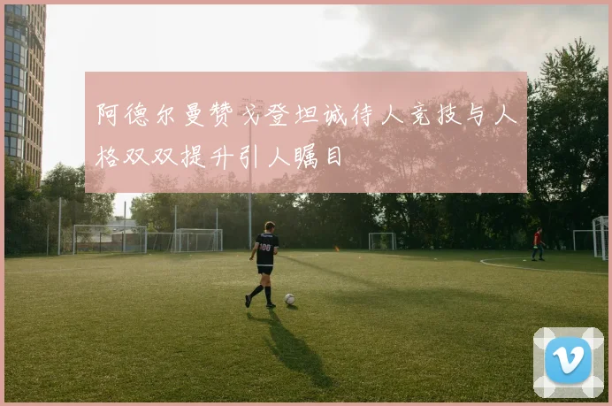 阿德尔曼赞戈登坦诚待人竞技与人格双双提升引人瞩目