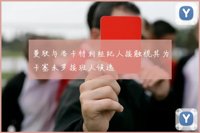 曼联与洛卡特利经纪人接触视其为卡塞米罗接班人候选