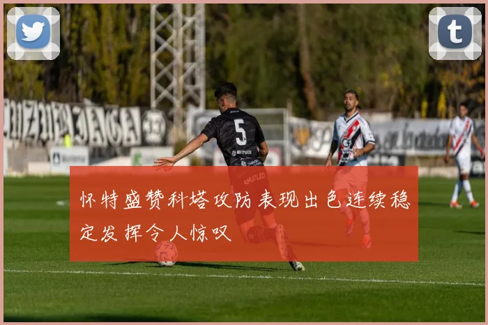 怀特盛赞科塔攻防表现出色连续稳定发挥令人惊叹