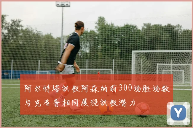 阿尔特塔执教阿森纳前300场胜场数与克洛普相同展现执教潜力