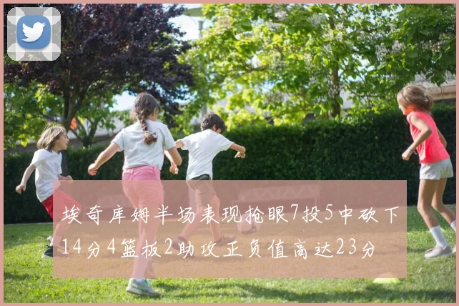埃奇库姆半场表现抢眼7投5中砍下14分4篮板2助攻正负值高达23分