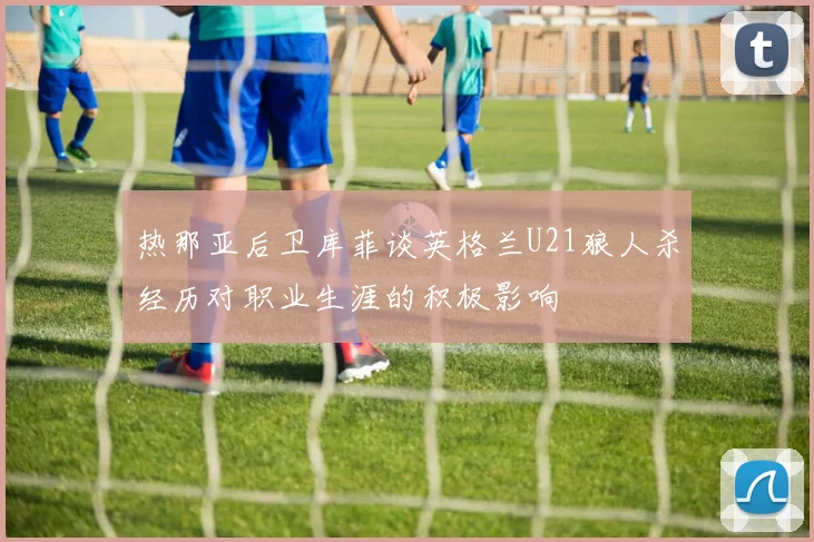 热那亚后卫库菲谈英格兰U21狼人杀经历对职业生涯的积极影响