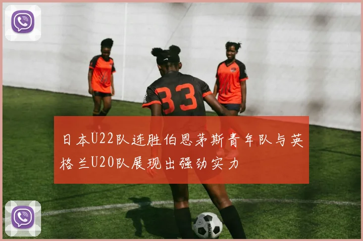 日本U22队连胜伯恩茅斯青年队与英格兰U20队展现出强劲实力