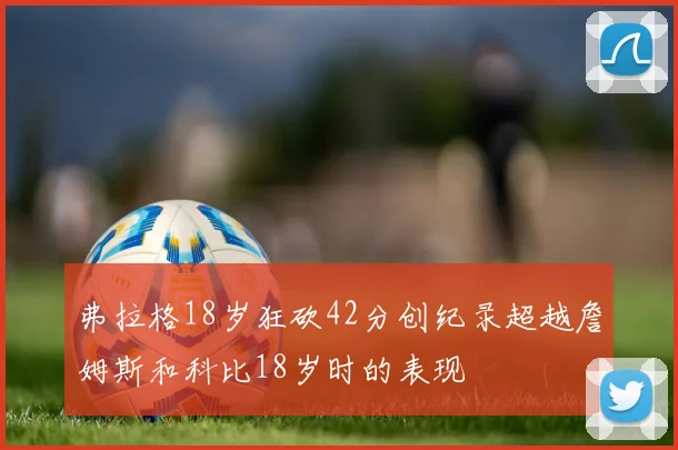 弗拉格18岁狂砍42分创纪录超越詹姆斯和科比18岁时的表现