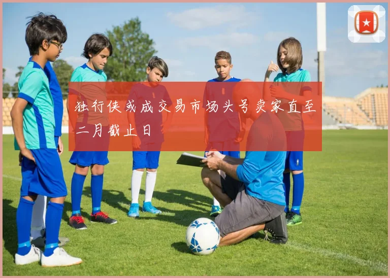独行侠或成交易市场头号卖家直至二月截止日