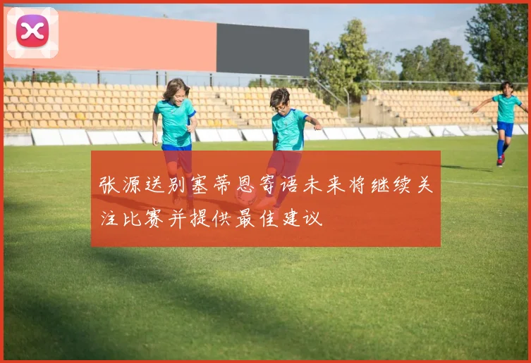 张源送别塞蒂恩寄语未来将继续关注比赛并提供最佳建议