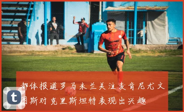 都体报道罗马米兰关注麦肯尼尤文图斯对克里斯坦特表现出兴趣