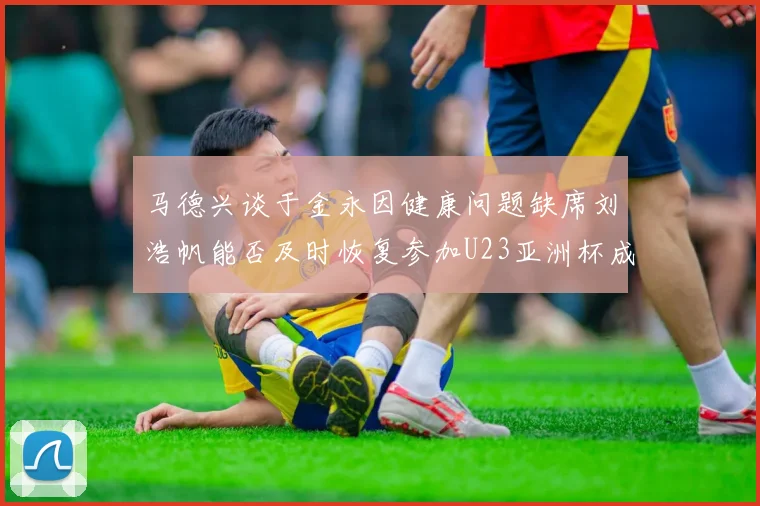 马德兴谈于金永因健康问题缺席刘浩帆能否及时恢复参加U23亚洲杯成疑