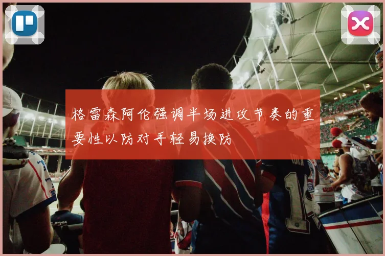 格雷森阿伦强调半场进攻节奏的重要性以防对手轻易换防