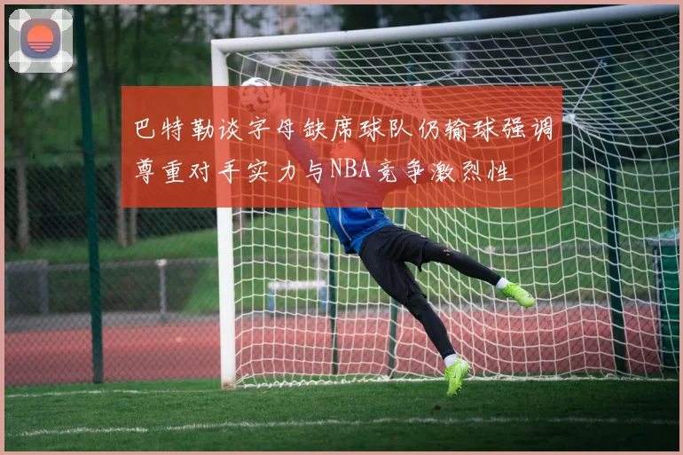 巴特勒谈字母缺席球队仍输球强调尊重对手实力与NBA竞争激烈性