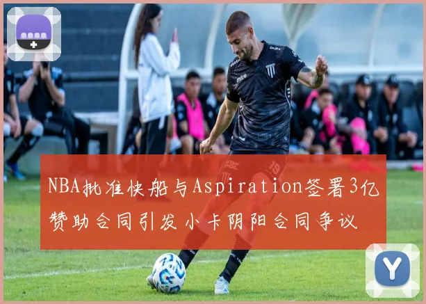 NBA批准快船与Aspiration签署3亿赞助合同引发小卡阴阳合同争议