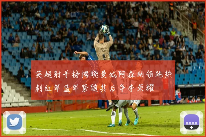 英超射手榜揭晓曼城阿森纳领跑热刺红军蓝军紧随其后争夺荣耀
