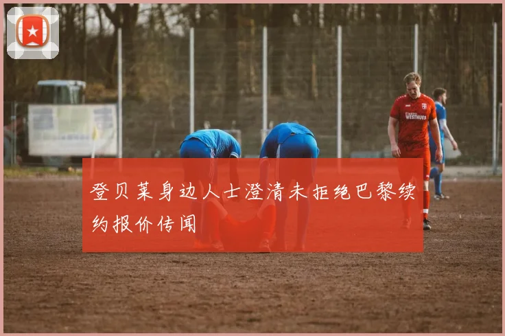 登贝莱身边人士澄清未拒绝巴黎续约报价传闻