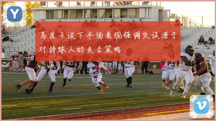乌度卡谈下半场表现强调失误源于对持球人的夹击策略