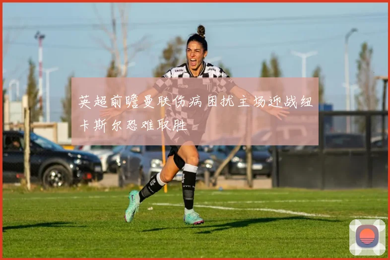 英超前瞻曼联伤病困扰主场迎战纽卡斯尔恐难取胜