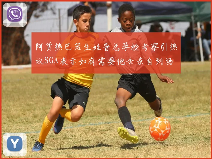 阿贾热巴若生娃普总孕检考察引热议SGA表示如有需要他会亲自到场
