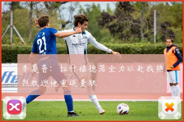 李夏普：拉什福德若全力以赴我热烈欢迎他重返曼联