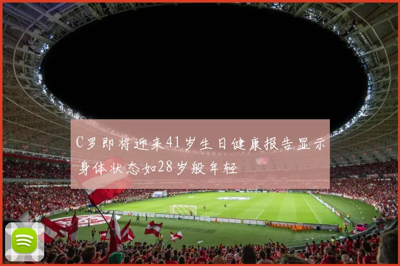 C罗即将迎来41岁生日健康报告显示身体状态如28岁般年轻