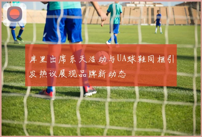 库里出席乐天活动与UA球鞋同框引发热议展现品牌新动态