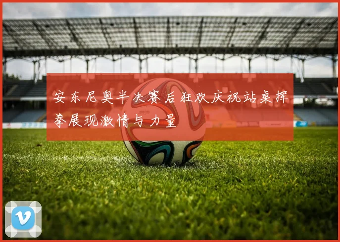 安东尼奥半决赛后狂欢庆祝站桌挥拳展现激情与力量
