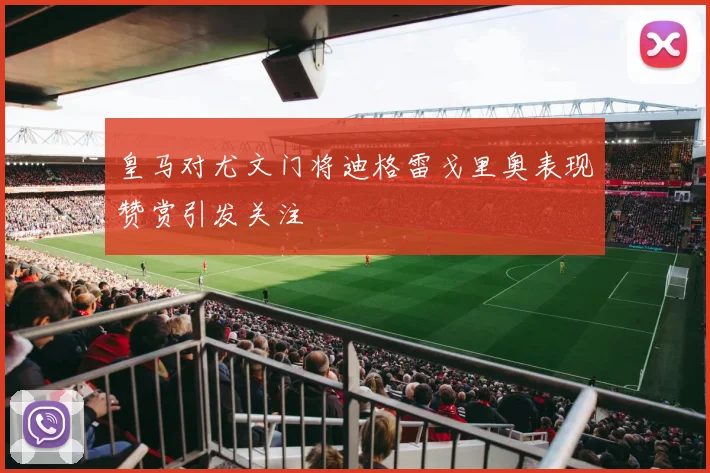 皇马对尤文门将迪格雷戈里奥表现赞赏引发关注