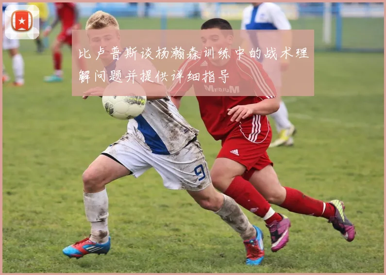 比卢普斯谈杨瀚森训练中的战术理解问题并提供详细指导