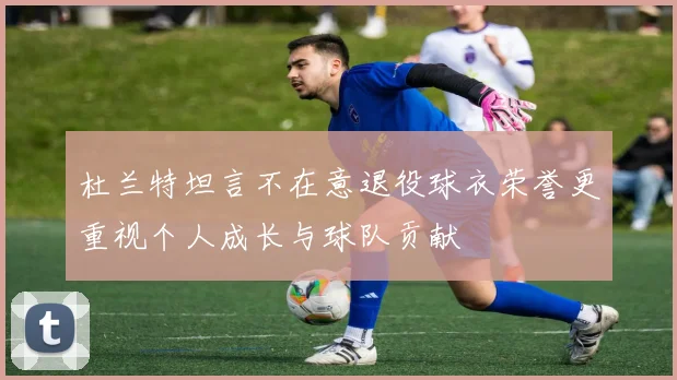 杜兰特坦言不在意退役球衣荣誉更重视个人成长与球队贡献