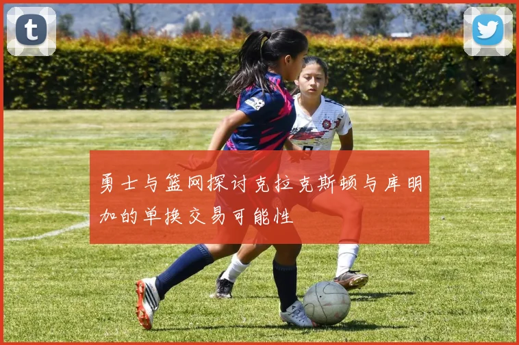 勇士与篮网探讨克拉克斯顿与库明加的单换交易可能性