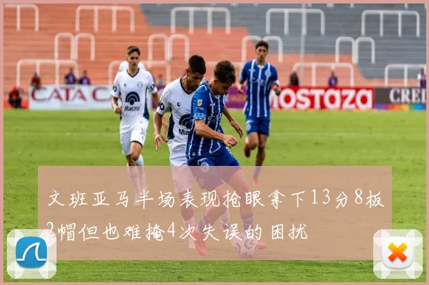 文班亚马半场表现抢眼拿下13分8板2帽但也难掩4次失误的困扰