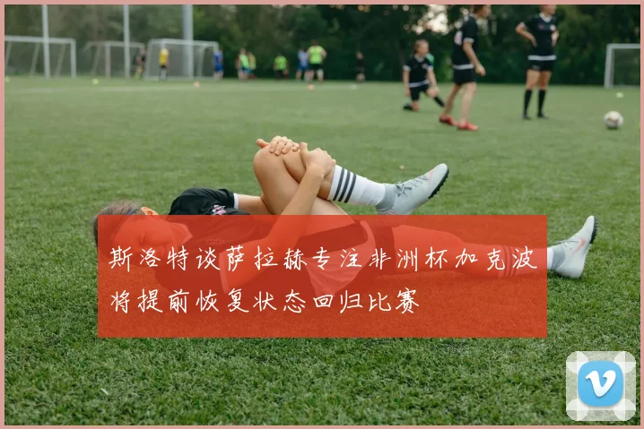 斯洛特谈萨拉赫专注非洲杯加克波将提前恢复状态回归比赛