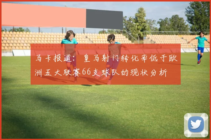 马卡报道：皇马射门转化率低于欧洲五大联赛66支球队的现状分析
