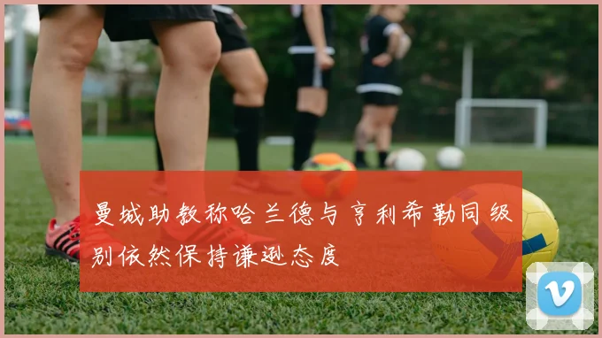 曼城助教称哈兰德与亨利希勒同级别依然保持谦逊态度