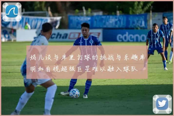 娟儿谈与库里打球的挑战与乐趣库明加自视超级巨星难以融入球队