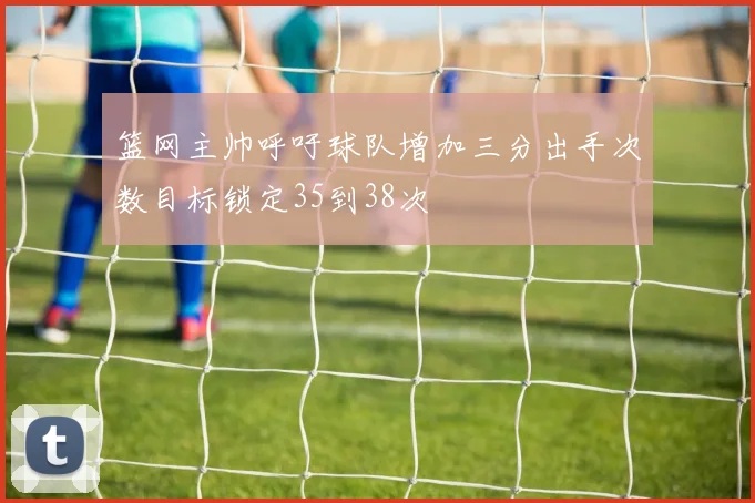 篮网主帅呼吁球队增加三分出手次数目标锁定35到38次