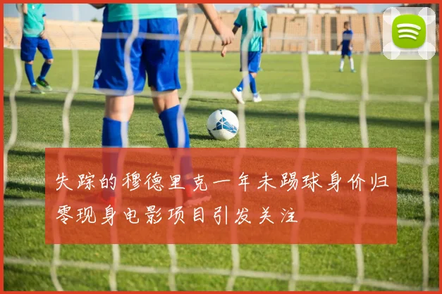 失踪的穆德里克一年未踢球身价归零现身电影项目引发关注