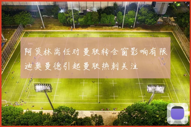 阿莫林离任对曼联转会窗影响有限迪奥曼德引起曼联热刺关注