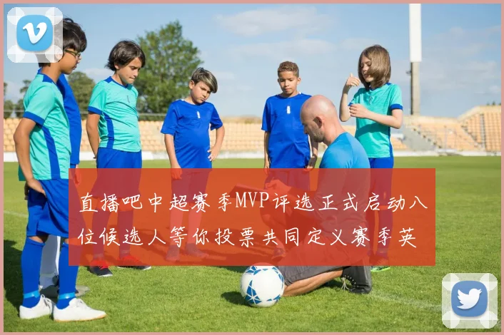 直播吧中超赛季MVP评选正式启动八位候选人等你投票共同定义赛季英雄
