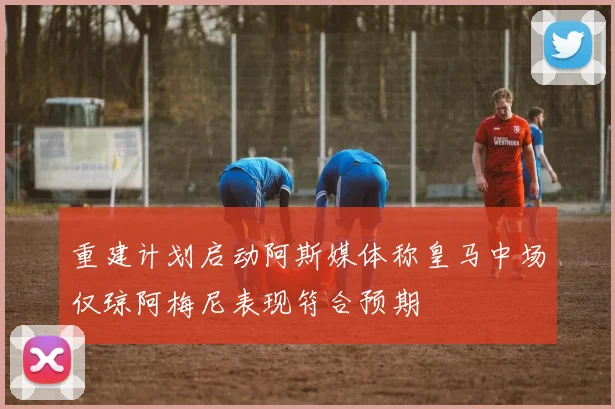重建计划启动阿斯媒体称皇马中场仅琼阿梅尼表现符合预期