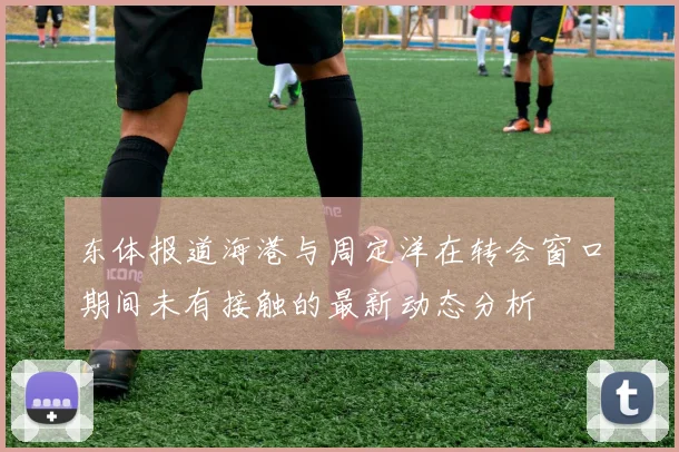 东体报道海港与周定洋在转会窗口期间未有接触的最新动态分析